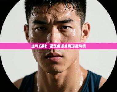 血气方刚！猛烈角逐点燃球迷热情