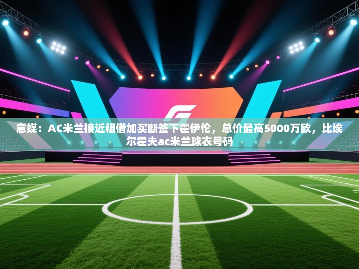 意媒:AC米兰接近租借加买断签下霍伊伦,总价最高5000万欧,比埃尔霍夫ac米兰球衣号码